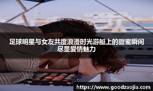足球明星与女友共度浪漫时光游艇上的甜蜜瞬间尽显爱情魅力